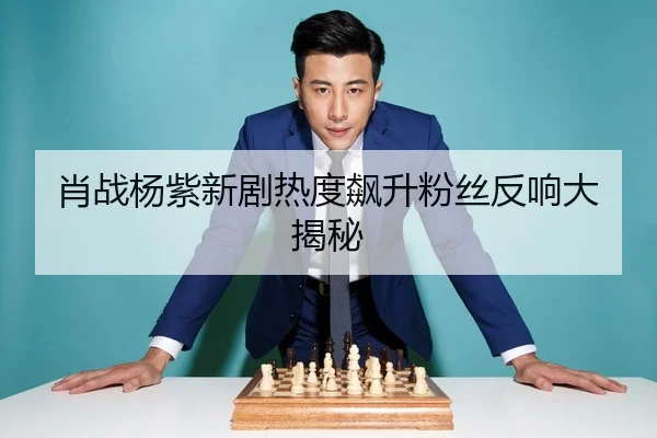 肖战杨紫新剧热度飙升粉丝反响大揭秘